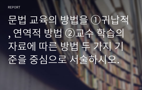 문법 교육의 방법을 ①귀납적, 연역적 방법 ②교수 학습의 자료에 따른 방법 두 가지 기준을 중심으로 서술하시오.