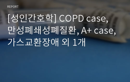 [성인간호학] COPD case, 만성폐쇄성폐질환, A+ case, 가스교환장애 외 1개