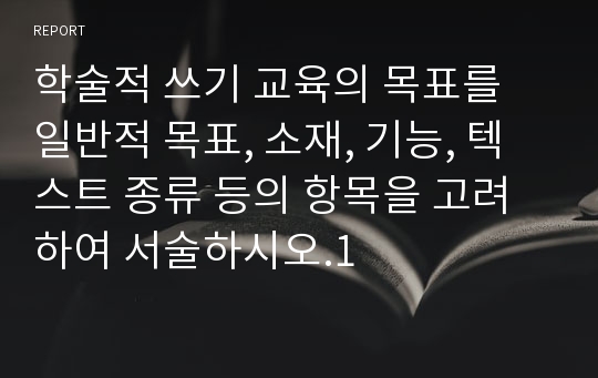 학술적 쓰기 교육의 목표를 일반적 목표, 소재, 기능, 텍스트 종류 등의 항목을 고려하여 서술하시오.1