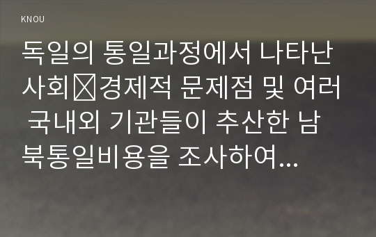 독일의 통일과정에서 나타난 사회․경제적 문제점 및 여러 국내외 기관들이 추산한 남북통일비용을 조사하여 정리하고, 우리나라 통일과정에서 발생될 막대한 통일비용을 줄이기 위해 어떤 노력을 해야 하는지 독일통일 사례