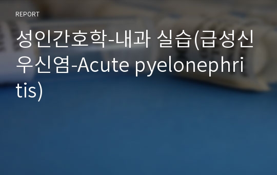 성인간호학-내과 실습(급성신우신염-Acute pyelonephritis)