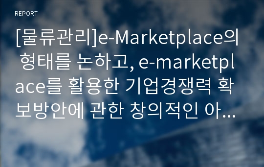 [물류관리]e-Marketplace의 형태를 논하고, e-marketplace를 활용한 기업경쟁력 확보방안에 관한 창의적인 아이디어를 제시하시오.