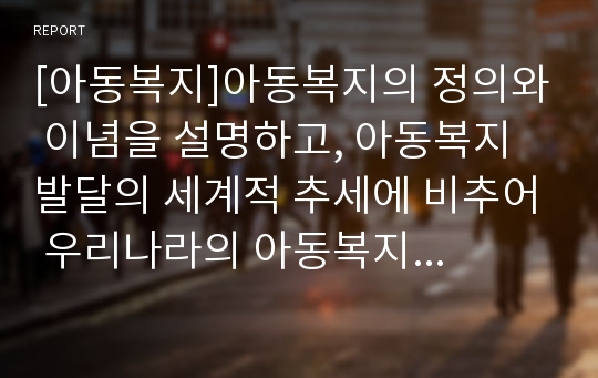 [아동복지]아동복지의 정의와 이념을 설명하고, 아동복지 발달의 세계적 추세에 비추어 우리나라의 아동복지 현황을 논하시오.