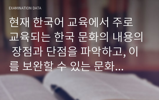 현재 한국어 교육에서 주로 교육되는 한국 문화의 내용의 장점과 단점을 파악하고, 이를 보완할 수 있는 문화 교육의 방안과 제재에 대해 논하시오.