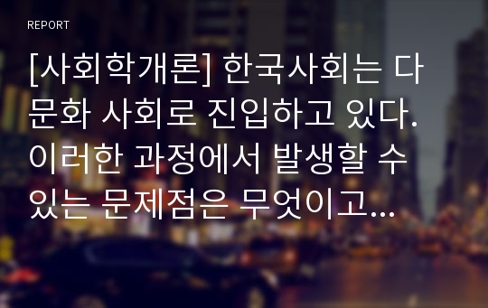 [사회학개론] 한국사회는 다문화 사회로 진입하고 있다. 이러한 과정에서 발생할 수 있는 문제점은 무엇이고 해결방안은 무엇인가