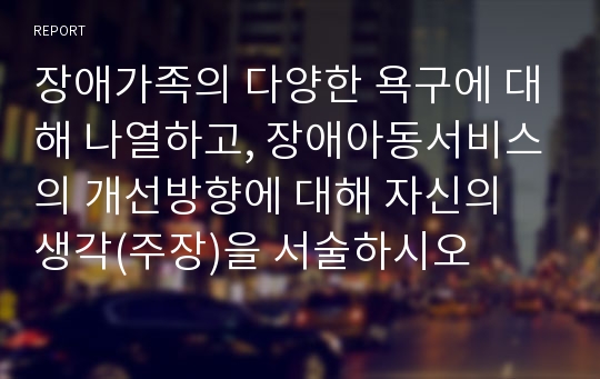 장애가족의 다양한 욕구에 대해 나열하고, 장애아동서비스의 개선방향에 대해 자신의 생각(주장)을 서술하시오