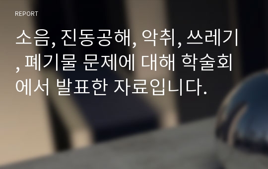 소음, 진동공해, 악취, 쓰레기, 폐기물 문제에 대해 학술회에서 발표한 자료입니다.