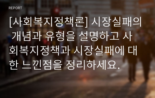 [사회복지정책론] 시장실패의 개념과 유형을 설명하고 사회복지정책과 시장실패에 대한 느낀점을 정리하세요.