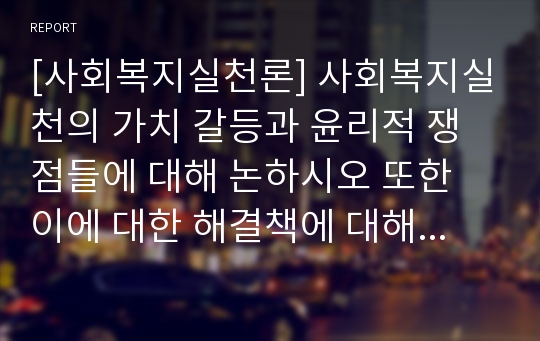 [사회복지실천론] 사회복지실천의 가치 갈등과 윤리적 쟁점들에 대해 논하시오 또한 이에 대한 해결책에 대해 논하시오