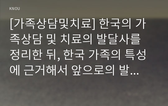 [가족상담및치료] 한국의 가족상담 및 치료의 발달사를 정리한 뒤, 한국 가족의 특성에 근거해서 앞으로의 발전 과제에 대해서 서술하시오.