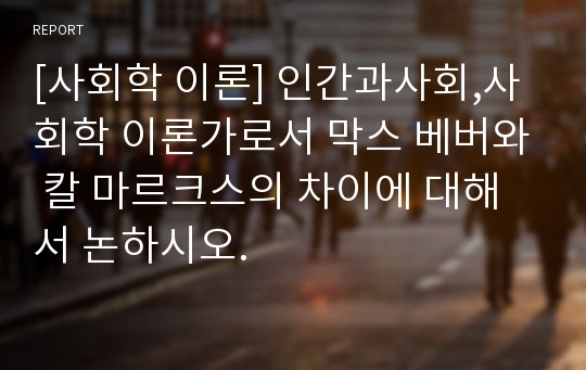 [사회학 이론] 인간과사회,사회학 이론가로서 막스 베버와 칼 마르크스의 차이에 대해서 논하시오.