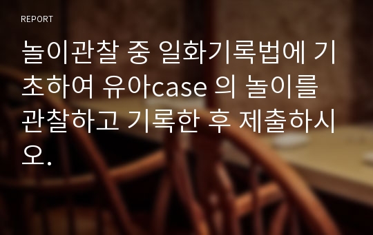 놀이관찰 중 일화기록법에 기초하여 유아case 의 놀이를 관찰하고 기록한 후 제출하시오.