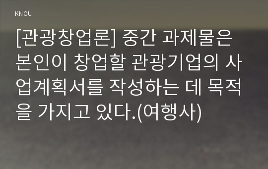 [관광창업론] 중간 과제물은 본인이 창업할 관광기업의 사업계획서를 작성하는 데 목적을 가지고 있다.(여행사)