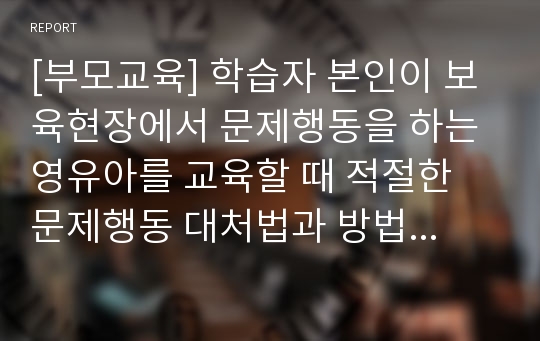 [부모교육] 학습자 본인이 보육현장에서 문제행동을 하는 영유아를 교육할 때 적절한 문제행동 대처법과 방법에 대해 자신의 생각을 설명하세요