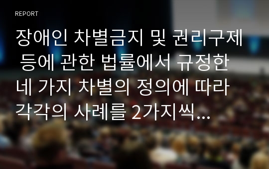 장애인 차별금지 및 권리구제 등에 관한 법률에서 규정한 네 가지 차별의 정의에 따라 각각의 사례를 2가지씩 서술하시오.