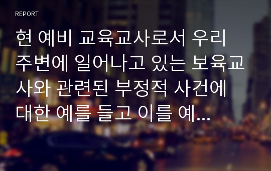 현 예비 교육교사로서 우리 주변에 일어나고 있는 보육교사와 관련된 부정적 사건에 대한 예를 들고 이를 예방하기 위한 방법과 앞으로 어떤 보육교사가 되고 싶은지 서술하시오.