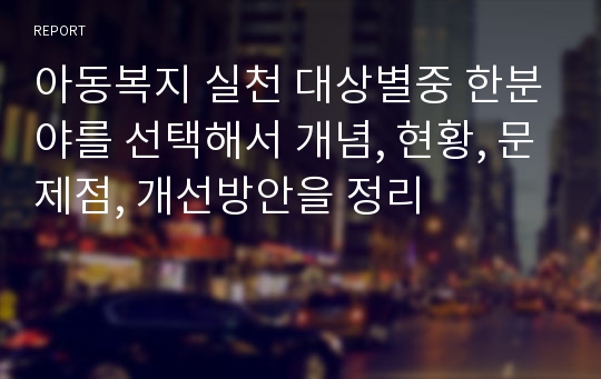 아동복지 실천 대상별중 한분야를 선택해서 개념, 현황, 문제점, 개선방안을 정리