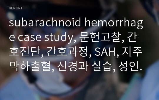 subarachnoid hemorrhage case study, 문헌고찰, 간호진단, 간호과정, SAH, 지주막하출혈, 신경과 실습, 성인간호학, A자료