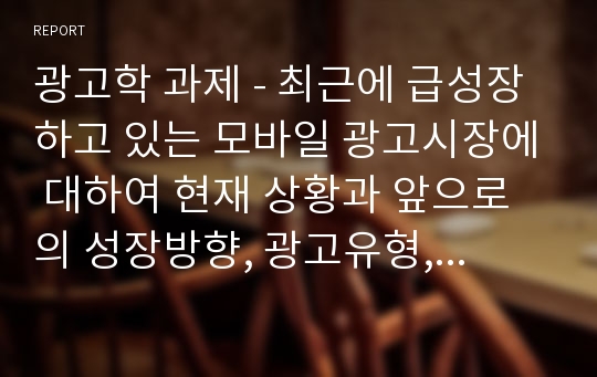 광고학 과제 - 최근에 급성장하고 있는 모바일 광고시장에 대하여 현재 상황과 앞으로의 성장방향, 광고유형, 그리고 모바일 광고의 이점과 문제점에 대하여 정리하시오. 