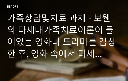 가족상담및치료 과제 - 보웬의 다세대가족치료이론이 들어있는 영화나 드라마를 감상한 후, 영화 속에서 다세대가족치료의 치료기법이 어떻게 적응했는지 찾아 기술한 후 자신의 느낌을 적어보세요.