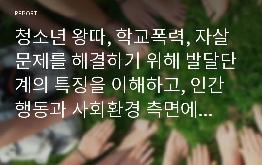 청소년 왕따, 학교폭력, 자살문제를 해결하기 위해 발달단계의 특징을 이해하고, 인간행동과 사회환경 측면에서 실질적인 해결방안에 대해 토론하시오