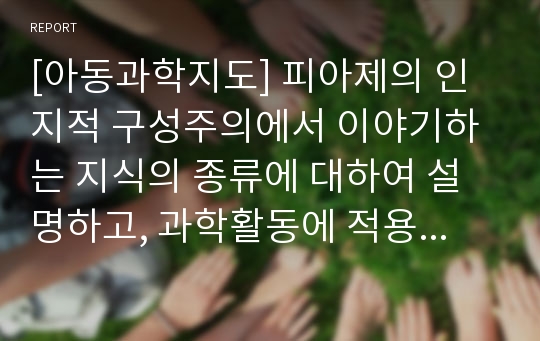 [아동과학지도] 피아제의 인지적 구성주의에서 이야기하는 지식의 종류에 대하여 설명하고, 과학활동에 적용된 물리적 지식활동의 예를 설명하시오