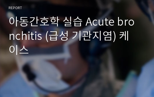 아동간호학 실습 Acute bronchitis (급성 기관지염) 케이스