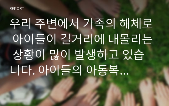 우리 주변에서 가족의 해체로 아이들이 길거리에 내몰리는 상황이 많이 발생하고 있습니다. 아이들의 아동복지의 대상과 서비스에 대해, 아동과 가족이 행복하게 함께 할 수 있는 방법을 알아보고 앞으로 발전방향에 대해 생각해 봅시다