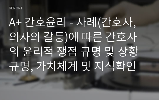 A+ 간호윤리 - 사례(간호사,의사의 갈등)에 따른 간호사의 윤리적 쟁점 규명 및 상황규명, 가치체계 및 지식확인