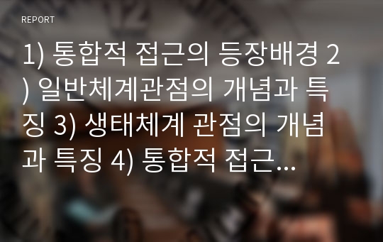 1) 통합적 접근의 등장배경 2) 일반체계관점의 개념과 특징 3) 생태체계 관점의 개념과 특징 4) 통합적 접근에 관한 학습자의 의견