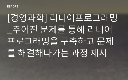 [경영과학] 리니어프로그래밍_주어진 문제를 통해 리니어프로그래밍을 구축하고 문제를 해결해나가는 과정 제시