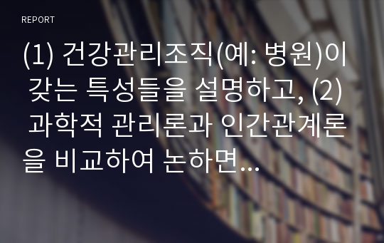 (1) 건강관리조직(예: 병원)이 갖는 특성들을 설명하고, (2) 과학적 관리론과 인간관계론을 비교하여 논하면서, 간호사들이 신명나게 일하게 하기 위해 (조직에 공헌하려는 의욕을 고취시키려면) 꼭 필요하다고 생각되는 자신의 견해를 한 가지 이상 제시하시오. (3) 또한,  간호사들이 조직에 만족하고 몰입할 수 있도록 하기 위해 변화되어야 할 측면( 리더십,