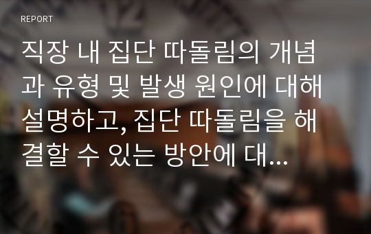 직장 내 집단 따돌림의 개념과 유형 및 발생 원인에 대해 설명하고, 집단 따돌림을 해결할 수 있는 방안에 대한 본인의 생각을 논하시오