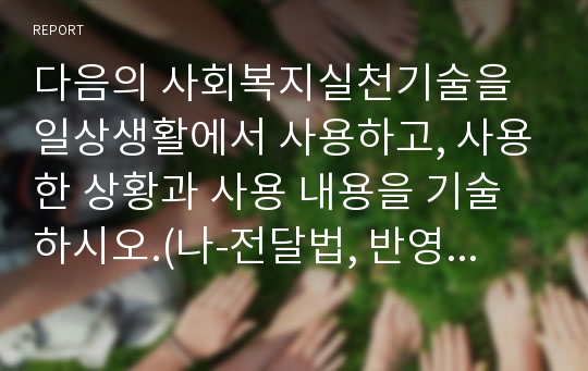 다음의 사회복지실천기술을 일상생활에서 사용하고, 사용한 상황과 사용 내용을 기술하시오.(나-전달법, 반영, 명료화, 바꾸어 말하기, 예외질문, 척도질문, 기적질문)