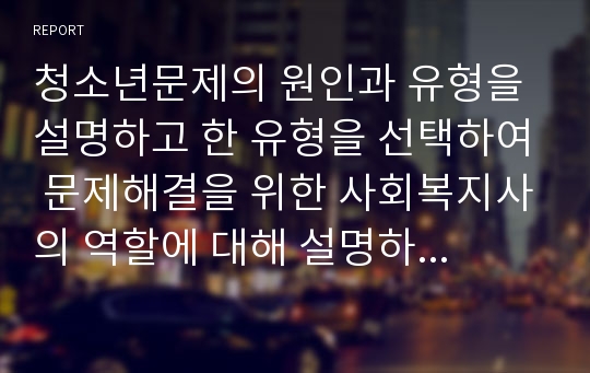 청소년문제의 원인과 유형을 설명하고 한 유형을 선택하여 문제해결을 위한 사회복지사의 역할에 대해 설명하시오