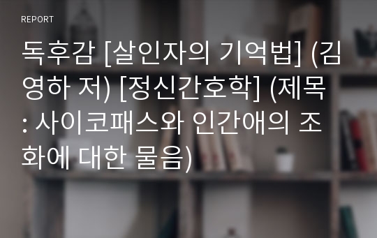 독후감 [살인자의 기억법] (김영하 저) [정신간호학] (제목 : 사이코패스와 인간애의 조화에 대한 물음)