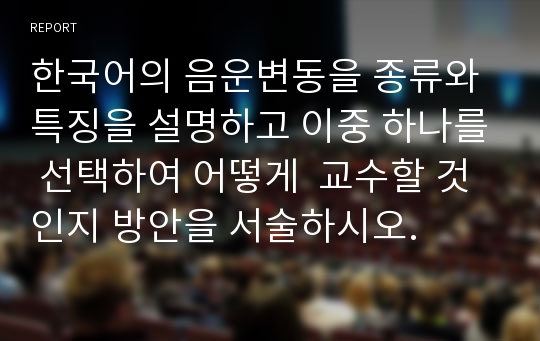 한국어의 음운변동을 종류와 특징을 설명하고 이중 하나를 선택하여 어떻게  교수할 것인지 방안을 서술하시오.