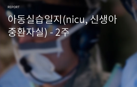 아동실습일지(nicu, 신생아중환자실) - 2주