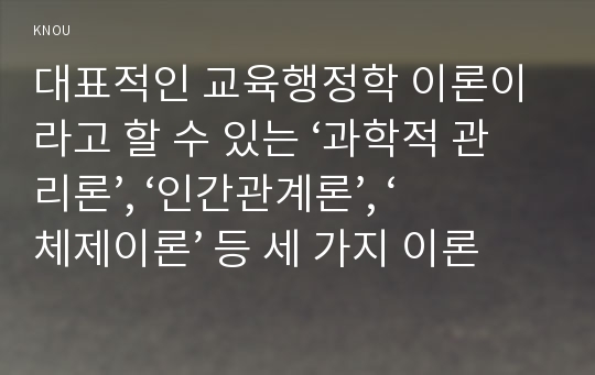 대표적인 교육행정학 이론이라고 할 수 있는 ‘과학적 관리론’, ‘인간관계론’, ‘체제이론’ 등 세 가지 이론 각각의 주요 내용과 특성을 설명하고, 각 이론이 교육행정에 어떻게 적용될 수 있는지 및 어떤 시사점을 제공하는지를 설명하시오.