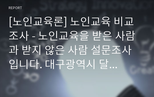 [노인교육론] 노인교육 비교조사 - 노인교육을 받은 사람 과 받지 않은 사람 설문조사입니다. 대구광역시 달서구 중심이지만 지역명만 바꿔서 사용할수 있습니다.