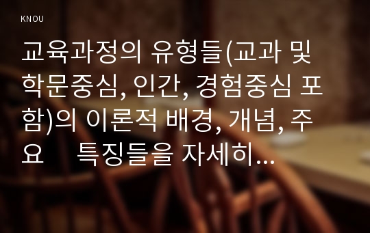 교육과정의 유형들(교과 및 학문중심, 인간, 경험중심 포함)의 이론적 배경, 개념, 주요     특징들을 자세히 비교·설명하시오