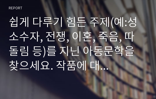 쉽게 다루기 힘든 주제(예:성소수자, 전쟁, 이혼, 죽음, 따돌림 등)를 지닌 아동문학을 찾으세요. 작품에 대해서 구체적으로 설명하고(줄거리는 간단하게) 내가 만약 그 주인공이라면 그 상황을 어떻게 진행할지에 대하여 쓰세요.