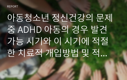 아동청소년 정신건강의 문제중 ADHD 아동의 경우 발견 가능 시기와 이 시기에 적절한 치료적 개입방법 및 적기에 적절한 개입을 하지 못했을 경우 일어날 수 있는 사춘기 이후의 문제들에 대해 논하여 보시오.