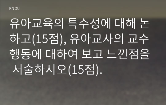 유아교육의 특수성에 대해 논하고(15점), 유아교사의 교수행동에 대하여 보고 느낀점을 서술하시오(15점).