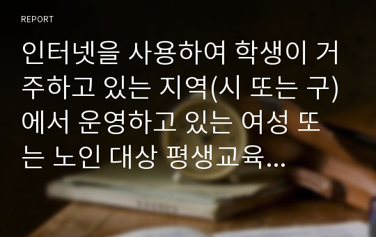 인터넷을 사용하여 학생이 거주하고 있는 지역(시 또는 구)에서 운영하고 있는 여성 또는 노인 대상 평생교육기관(여성인력개발센터, 여성발전센터, 여성회관, 노인복지관 등)을 찾아보고, 1) 이 중 5개 기관의 기관명, 소재지, 홈페이지 주소, 운영 중인 프로그램에 간략하게 기술한다.