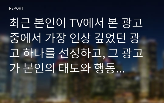 최근 본인이 TV에서 본 광고 중에서 가장 인상 깊었던 광고 하나를 선정하고, 그 광고가 본인의 태도와 행동에 어떤 영향을 주었는지 이론을 적용하여 기술하시오.