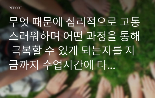 무엇 때문에 심리적으로 고통스러워하며 어떤 과정을 통해 극복할 수 있게 되는지를 지금까지 수업시간에 다룬 내용을 종합적으로 적용하여 자신만의 논리를 만들어 보세요