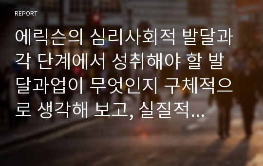 에릭슨의 심리사회적 발달과 각 단계에서 성취해야 할 발달과업이 무엇인지 구체적으로 생각해 보고, 실질적으로 교육의 적용문제에 있어서 그 이론의 중요한 시사점은 무엇인지 자신의 생각을 정리해 보세요.