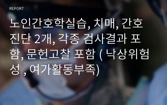 노인간호학실습, 치매, 간호진단 2개, 각종 검사결과 포함, 문헌고찰 포함 ( 낙상위험성 , 여가활동부족)