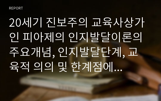 20세기 진보주의 교육사상가인 피아제의 인지발달이론의 주요개념, 인지발달단계, 교육적 의의 및 한계점에 대해 논하시오.